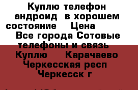 Куплю телефон андроид, в хорошем состояние  › Цена ­ 1 000 - Все города Сотовые телефоны и связь » Куплю   . Карачаево-Черкесская респ.,Черкесск г.